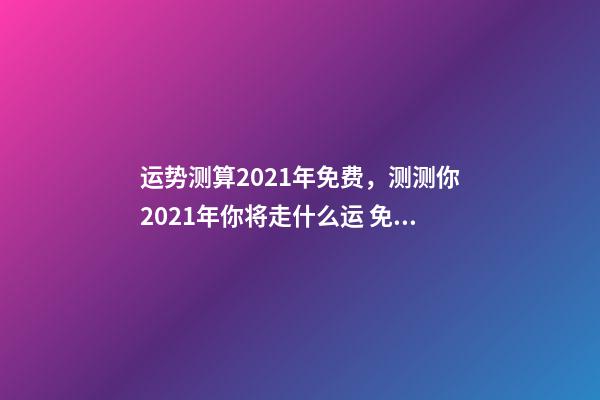 运势测算2021年免费，测测你2021年你将走什么运 免费算八字看命运周易，免费算八字看一生命运-第1张-观点-玄机派